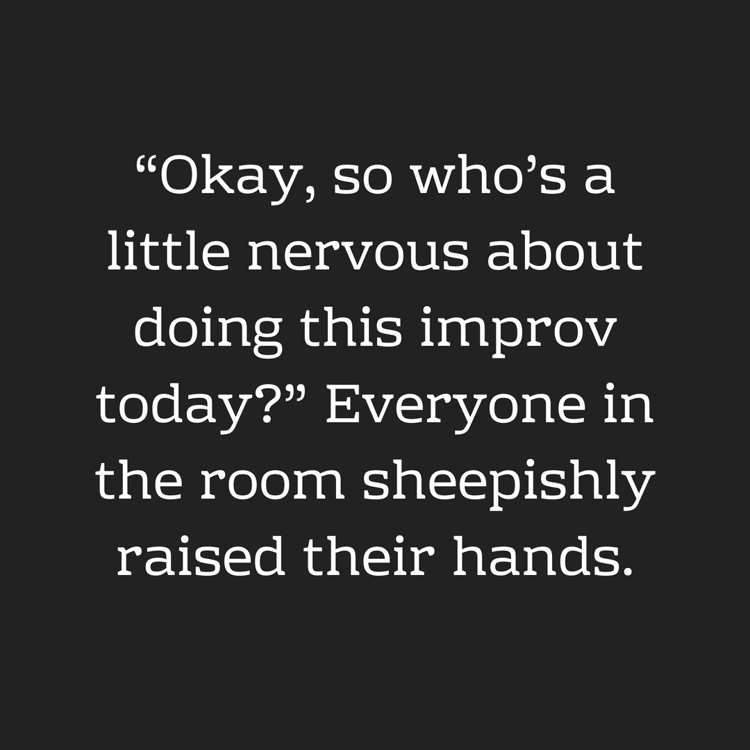 “Okay, so who_s a little nervous about doing this improv today_” Everyone in the room sheepishly raised their hands.